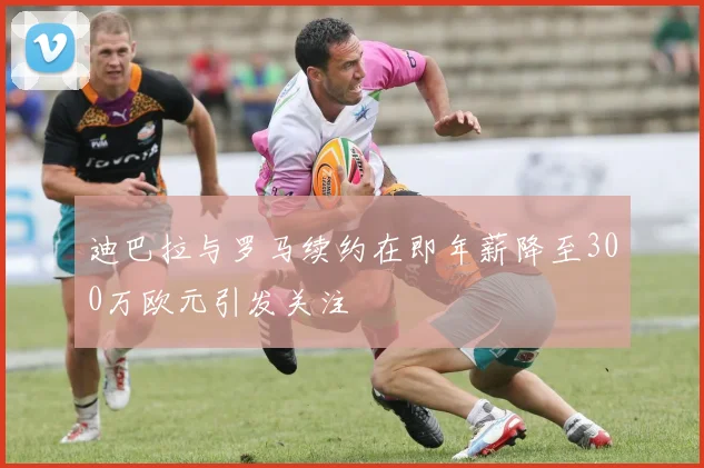 迪巴拉与罗马续约在即年薪降至300万欧元引发关注