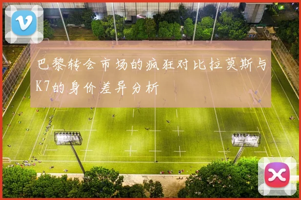 巴黎转会市场的疯狂对比拉莫斯与K7的身价差异分析