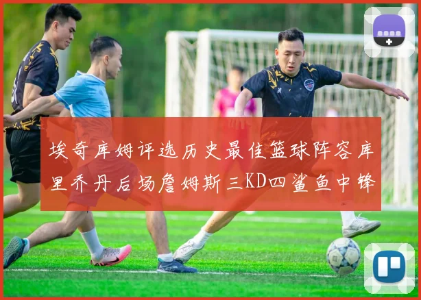 埃奇库姆评选历史最佳篮球阵容库里乔丹后场詹姆斯三KD四鲨鱼中锋