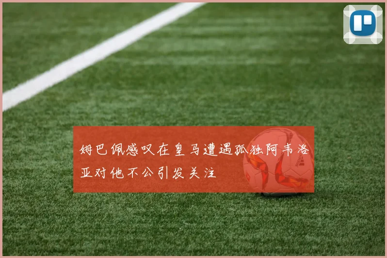 姆巴佩感叹在皇马遭遇孤独阿韦洛亚对他不公引发关注