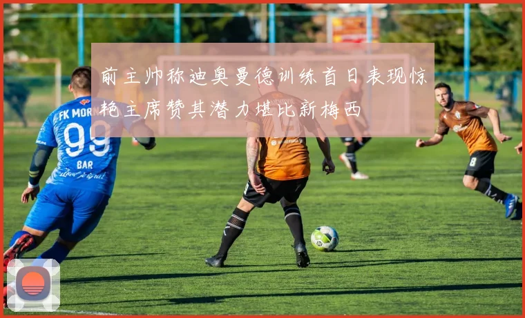 前主帅称迪奥曼德训练首日表现惊艳主席赞其潜力堪比新梅西