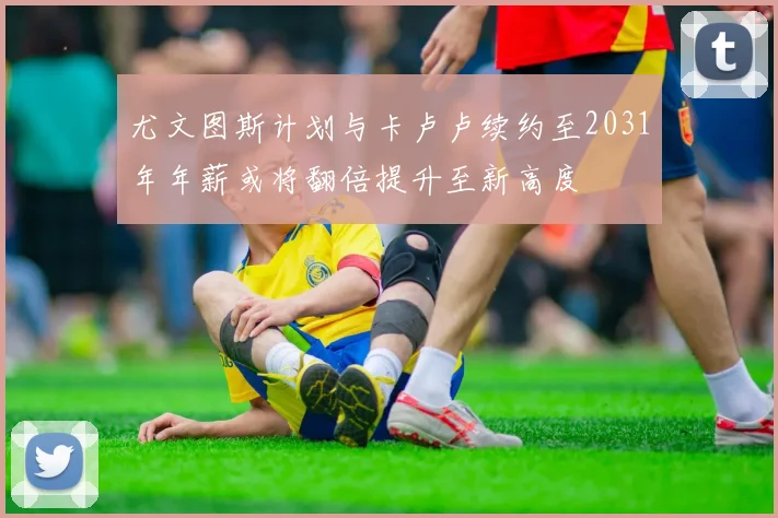 尤文图斯计划与卡卢卢续约至2031年年薪或将翻倍提升至新高度
