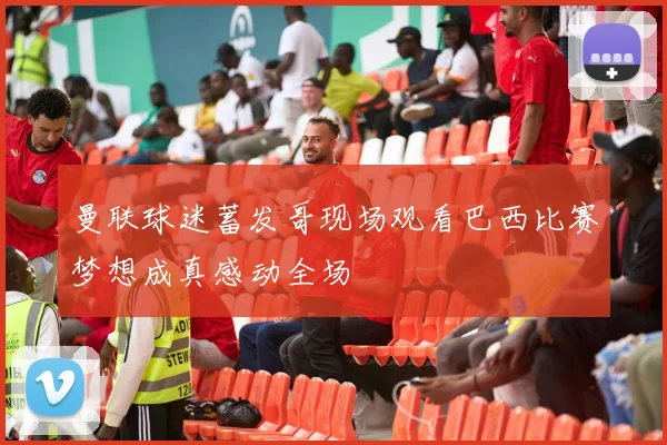 曼联球迷蓄发哥现场观看巴西比赛梦想成真感动全场