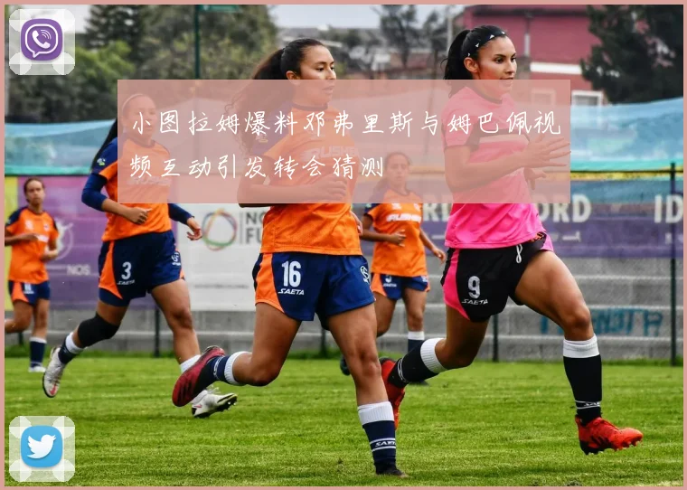 小图拉姆爆料邓弗里斯与姆巴佩视频互动引发转会猜测