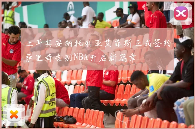 土耳其安纳托利亚艾菲斯正式签约萨里奇告别NBA开启新篇章