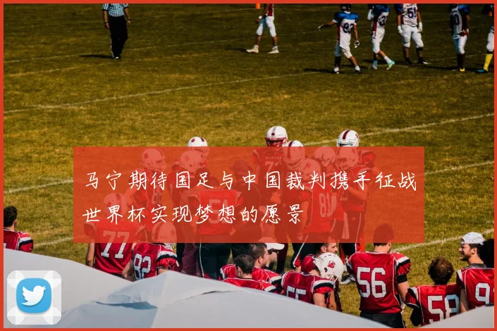 马宁期待国足与中国裁判携手征战世界杯实现梦想的愿景